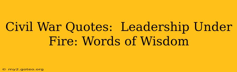 Civil War Quotes:  Leadership Under Fire: Words of Wisdom