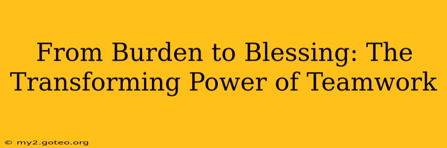From Burden to Blessing: The Transforming Power of Teamwork