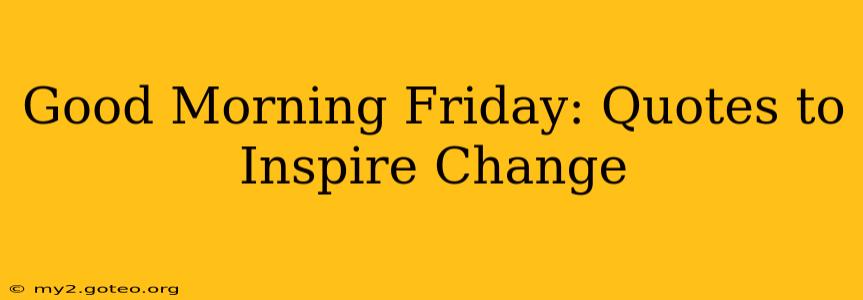 Good Morning Friday: Quotes to Inspire Change