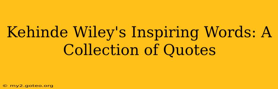 Kehinde Wiley's Inspiring Words: A Collection of Quotes